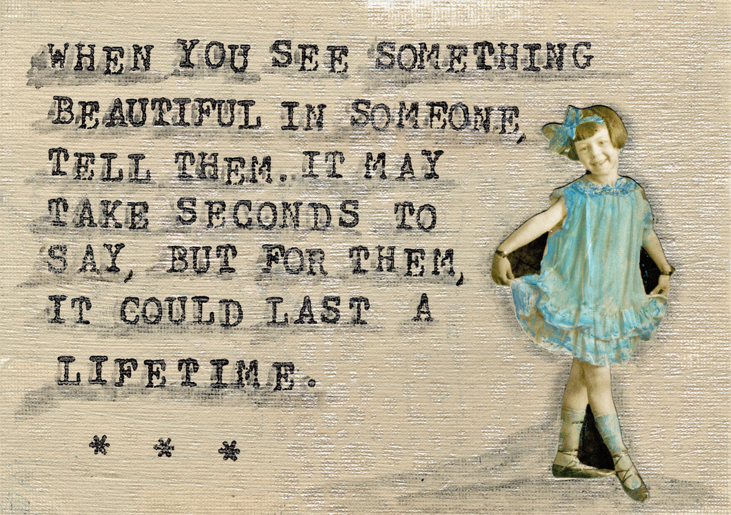 When you see something beautiful in someone tell them. It may take seconds to say but for them it could last a lifetime.
